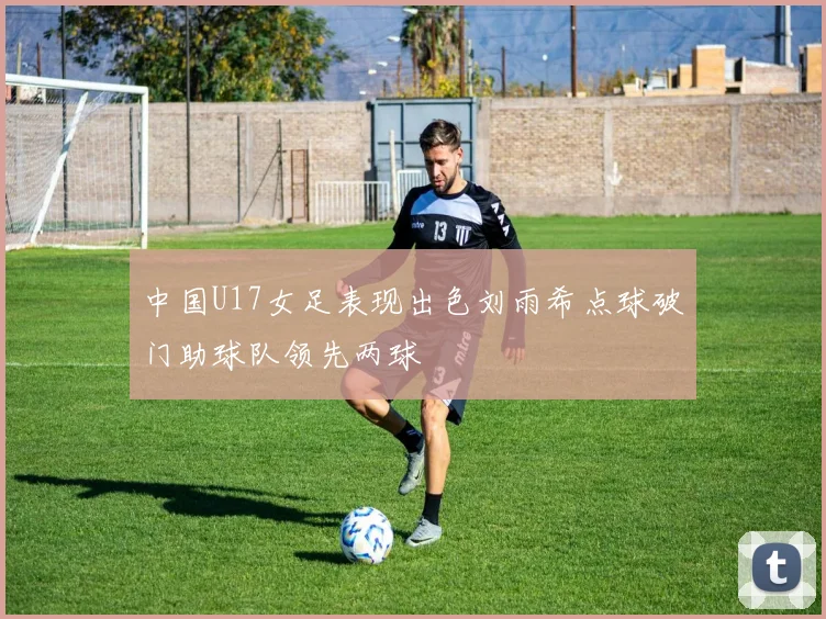 中国U17女足表现出色刘雨希点球破门助球队领先两球