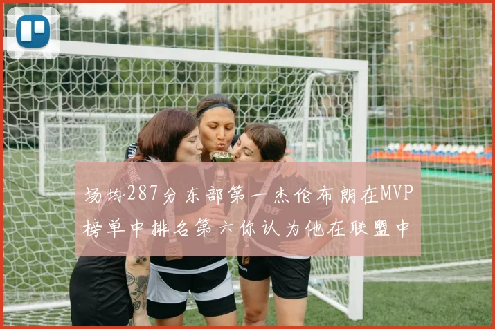 场均287分东部第一杰伦布朗在MVP榜单中排名第六你认为他在联盟中应排第几