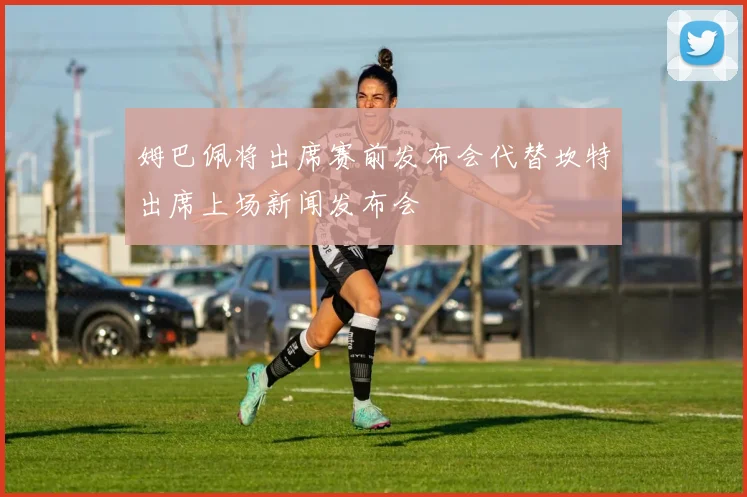 姆巴佩将出席赛前发布会代替坎特出席上场新闻发布会
