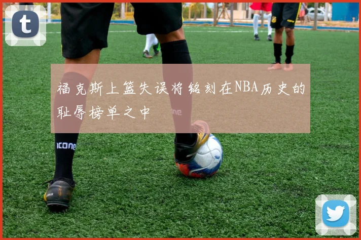 福克斯上篮失误将铭刻在NBA历史的耻辱榜单之中