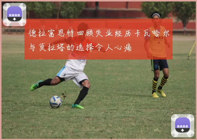 德拉富恩特回顾失业经历卡瓦哈尔与莫拉塔的选择令人心痛