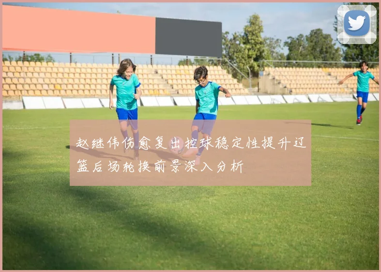赵继伟伤愈复出控球稳定性提升辽篮后场轮换前景深入分析