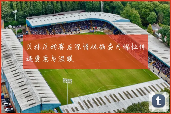 贝林厄姆赛后深情祝福委内瑞拉传递爱意与温暖