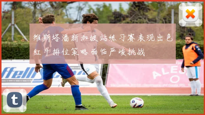 维斯塔潘新加坡站练习赛表现出色红牛排位策略面临严峻挑战