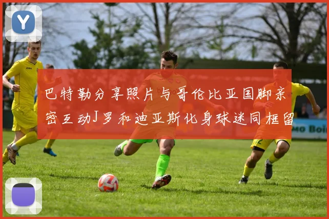 巴特勒分享照片与哥伦比亚国脚亲密互动J罗和迪亚斯化身球迷同框留念