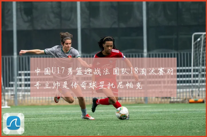 中国U17男篮迎战法国队18淘汰赛对手主帅是传奇球星托尼帕克