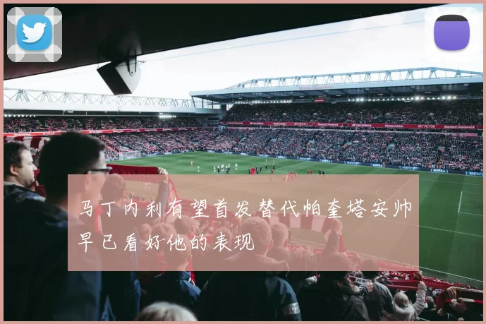 马丁内利有望首发替代帕奎塔安帅早已看好他的表现