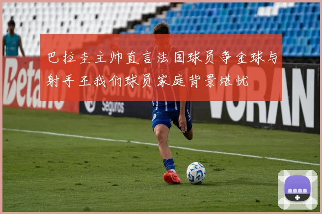 巴拉圭主帅直言法国球员争金球与射手王我们球员家庭背景堪忧