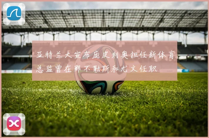 亚特兰大宣布庞皮利奥担任新体育总监曾在那不勒斯和尤文任职