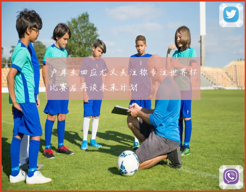 卢库米回应尤文关注称专注世界杯比赛后再谈未来计划