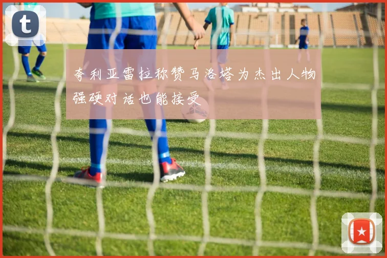 夸利亚雷拉称赞马洛塔为杰出人物强硬对话也能接受