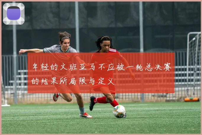 年轻的文班亚马不应被一轮总决赛的结果所局限与定义