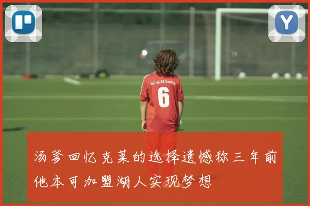 汤爹回忆克莱的选择遗憾称三年前他本可加盟湖人实现梦想
