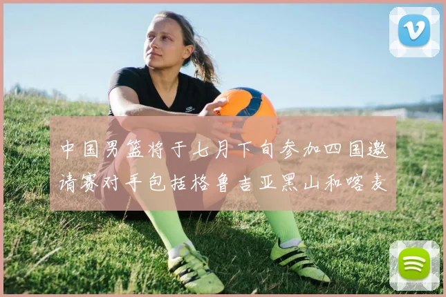 中国男篮将于七月下旬参加四国邀请赛对手包括格鲁吉亚黑山和喀麦隆