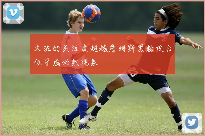 文班的关注度超越詹姆斯黑粉攻击似乎成必然现象