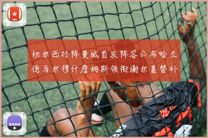 切尔西对阵曼城首发阵容公布哈兰德马尔穆什詹姆斯领衔谢尔基替补出战