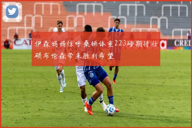 伊森妈妈惊呼桑顿体重223磅期待壮硕布伦森带来胜利希望