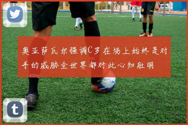 奥亚萨瓦尔强调C罗在场上始终是对手的威胁全世界都对此心知肚明