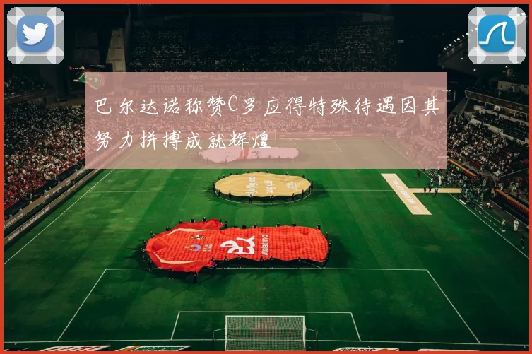 巴尔达诺称赞C罗应得特殊待遇因其努力拼搏成就辉煌