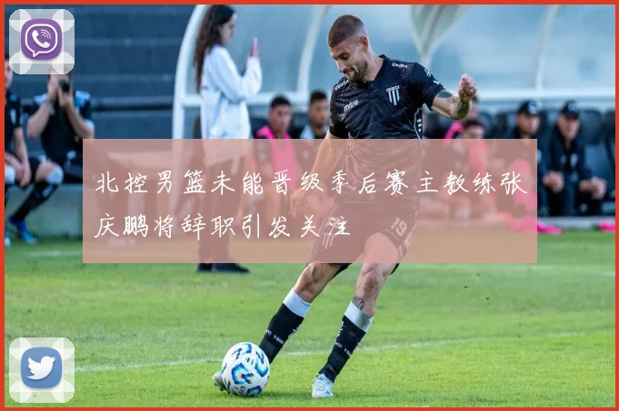 北控男篮未能晋级季后赛主教练张庆鹏将辞职引发关注